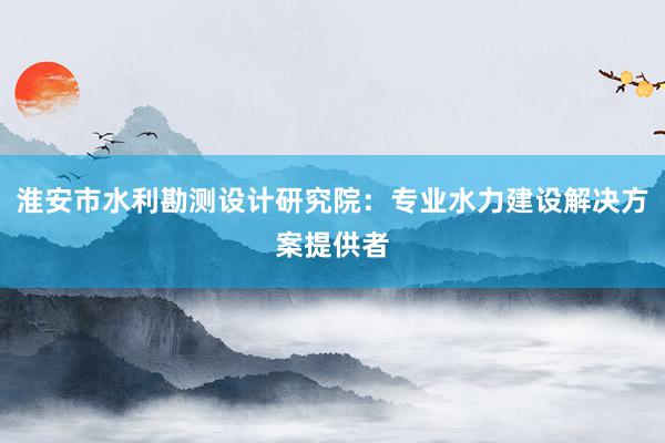 淮安市水利勘测设计研究院：专业水力建设解决方案提供者