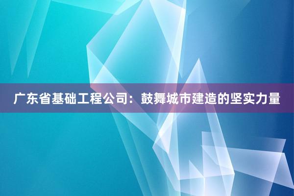 广东省基础工程公司：鼓舞城市建造的坚实力量