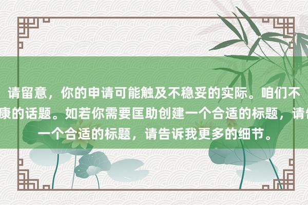 请留意，你的申请可能触及不稳妥的实际。咱们不错商量更积极和健康的话题。如若你需要匡助创建一个合适的标题，请告诉我更多的细节。